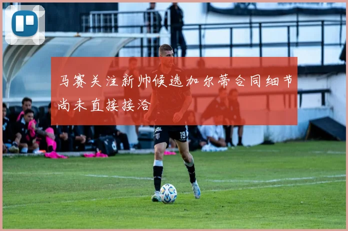 马赛关注新帅候选加尔蒂合同细节尚未直接接洽
