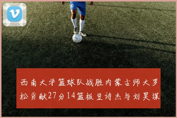 西南大学篮球队战胜内蒙古师大罗松贡献27分14篮板豆诗杰与刘昊谋表现出色