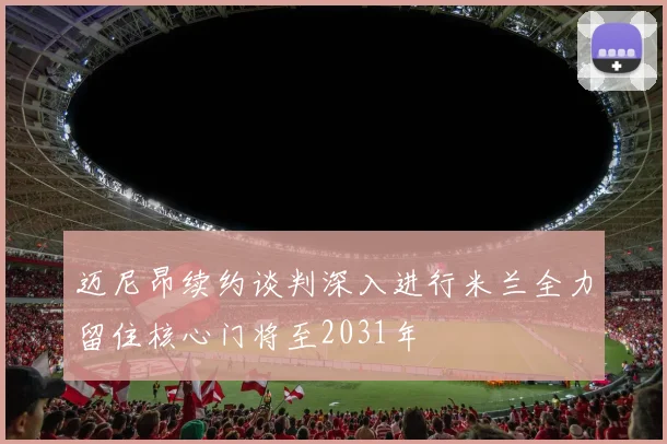 迈尼昂续约谈判深入进行米兰全力留住核心门将至2031年