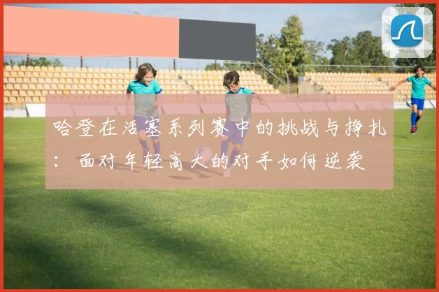 哈登在活塞系列赛中的挑战与挣扎：面对年轻高大的对手如何逆袭