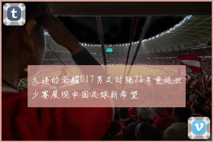 久违的荣耀U17男足时隔21年重返世少赛展现中国足球新希望