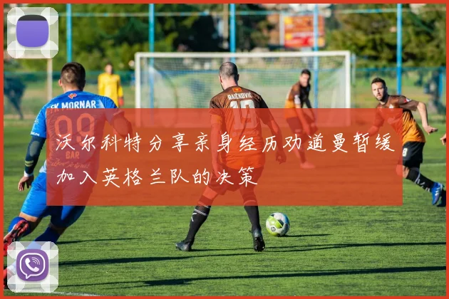 沃尔科特分享亲身经历劝道曼暂缓加入英格兰队的决策
