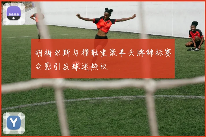 胡梅尔斯与穆勒重聚羊头牌锦标赛合影引发球迷热议