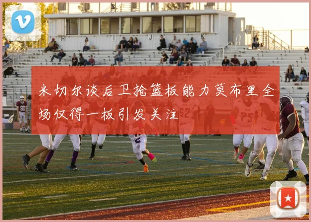 米切尔谈后卫抢篮板能力莫布里全场仅得一板引发关注