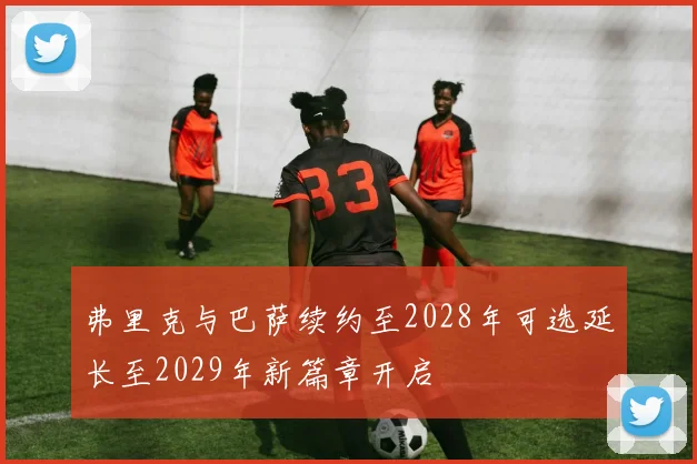 弗里克与巴萨续约至2028年可选延长至2029年新篇章开启