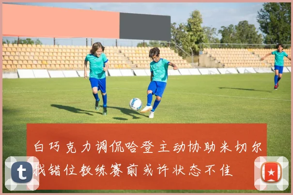 白巧克力调侃哈登主动协助米切尔找错位教练赛前或许状态不佳