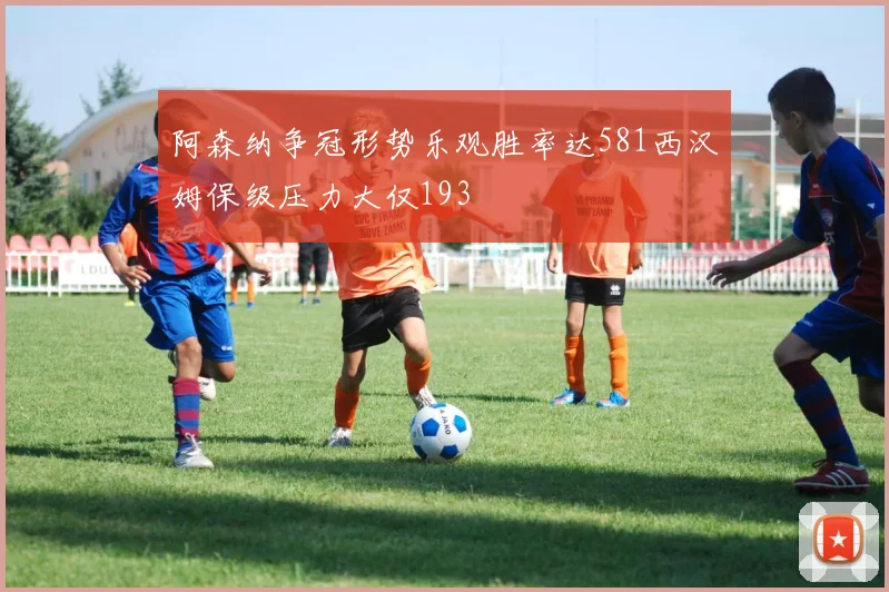 阿森纳争冠形势乐观胜率达581西汉姆保级压力大仅193