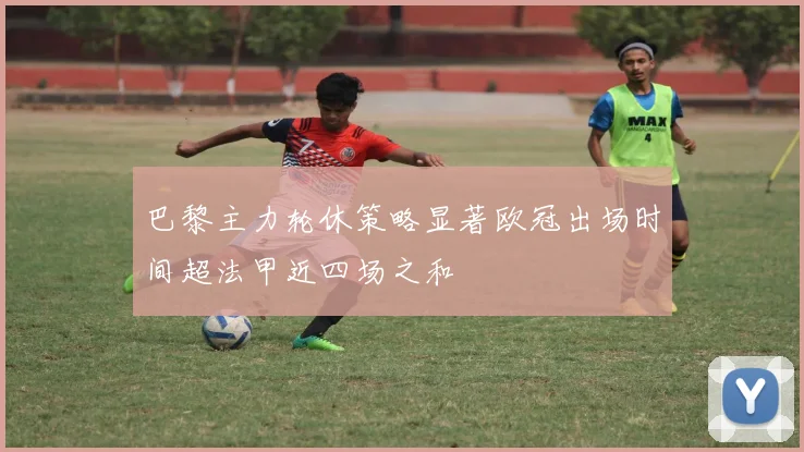 巴黎主力轮休策略显著欧冠出场时间超法甲近四场之和